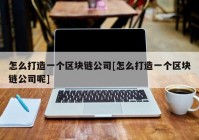 怎么打造一个区块链公司[怎么打造一个区块链公司呢]